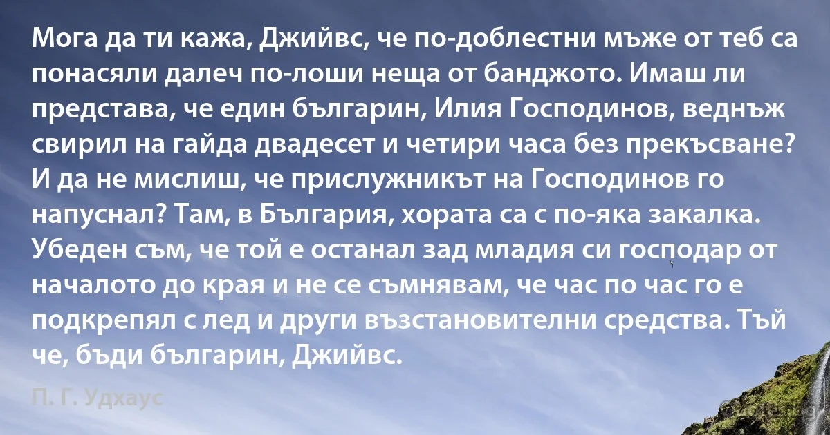 Мога да ти кажа, Джийвс, че по-доблестни мъже от теб са понасяли далеч по-лоши неща от банджото. Имаш ли представа, че един българин, Илия Господинов, веднъж свирил на гайда двадесет и четири часа без прекъсване? И да не мислиш, че прислужникът на Господинов го напуснал? Там, в България, хората са с по-яка закалка. Убеден съм, че той е останал зад младия си господар от началото до края и не се съмнявам, че час по час го е подкрепял с лед и други възстановителни средства. Тъй че, бъди българин, Джийвс. (П. Г. Удхаус)