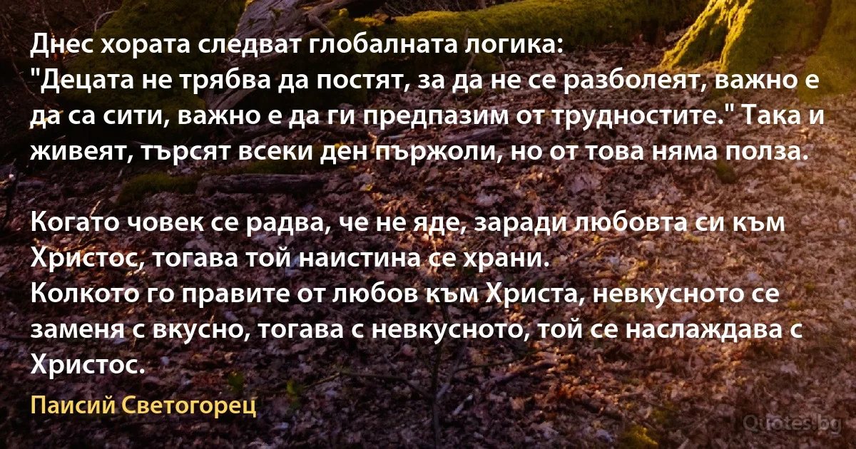 Днес хората следват глобалната логика:
"Децата не трябва да постят, за да не се разболеят, важно е да са сити, важно е да ги предпазим от трудностите." Така и живеят, търсят всеки ден пържоли, но от това няма полза.

Когато човек се радва, че не яде, заради любовта си към Христос, тогава той наистина се храни.
Колкото го правите от любов към Христа, невкусното се заменя с вкусно, тогава с невкусното, той се наслаждава с Христос. (Паисий Светогорец)