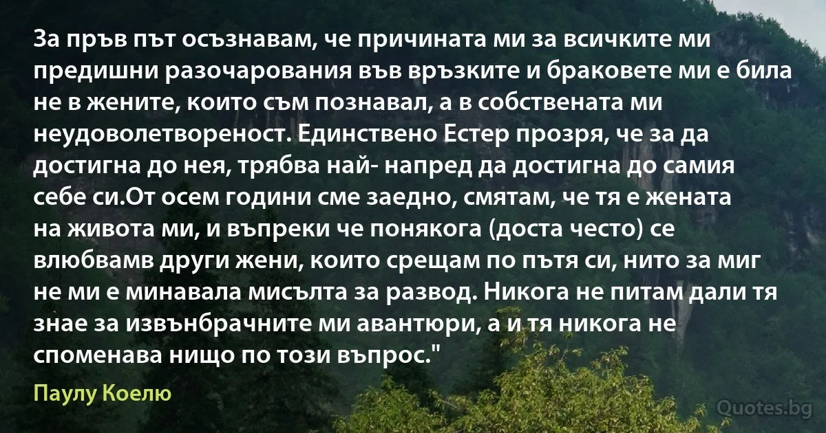 За пръв път осъзнавам, че причината ми за всичките ми предишни разочарования във връзките и браковете ми е била не в жените, които съм познавал, а в собствената ми неудоволетвореност. Единствено Естер прозря, че за да достигна до нея, трябва най- напред да достигна до самия себе си.От осем години сме заедно, смятам, че тя е жената на живота ми, и въпреки че понякога (доста често) се влюбвамв други жени, които срещам по пътя си, нито за миг не ми е минавала мисълта за развод. Никога не питам дали тя знае за извънбрачните ми авантюри, а и тя никога не споменава нищо по този въпрос." (Паулу Коелю)