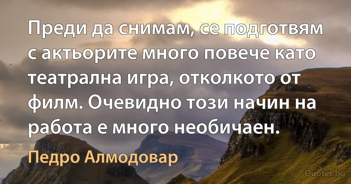 Преди да снимам, се подготвям с актьорите много повече като театрална игра, отколкото от филм. Очевидно този начин на работа е много необичаен. (Педро Алмодовар)