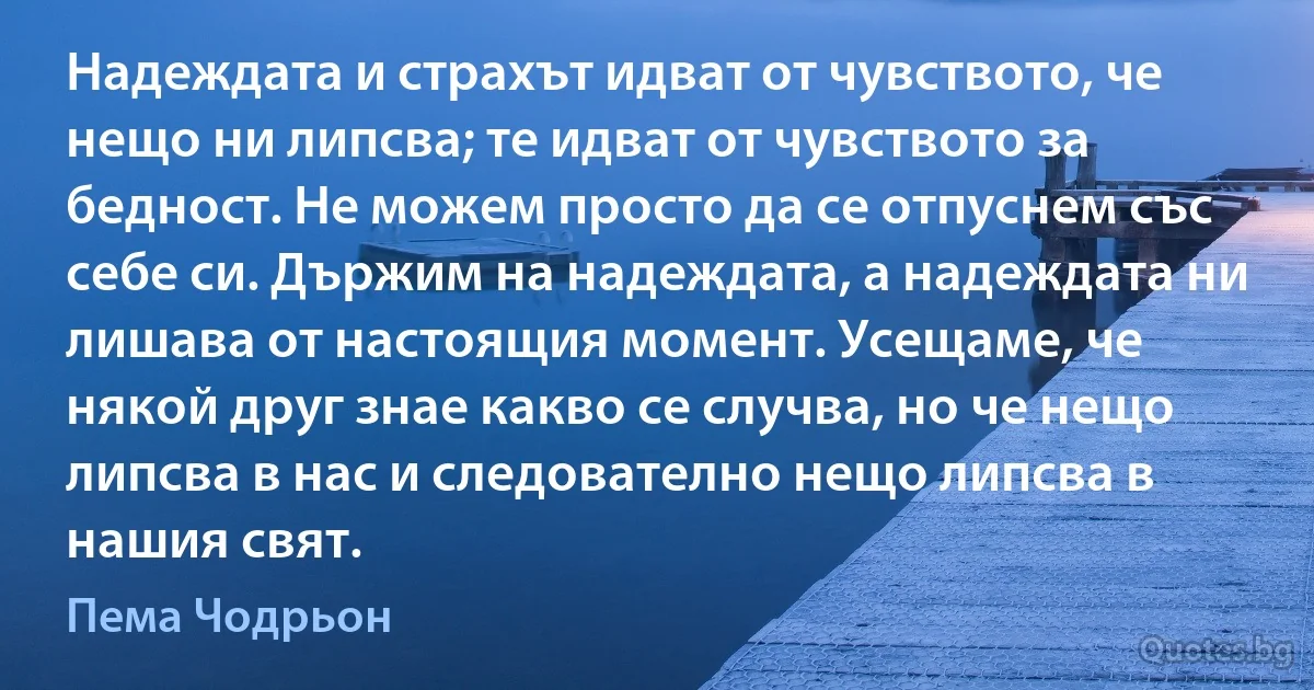 Надеждата и страхът идват от чувството, че нещо ни липсва; те идват от чувството за бедност. Не можем просто да се отпуснем със себе си. Държим на надеждата, а надеждата ни лишава от настоящия момент. Усещаме, че някой друг знае какво се случва, но че нещо липсва в нас и следователно нещо липсва в нашия свят. (Пема Чодрьон)