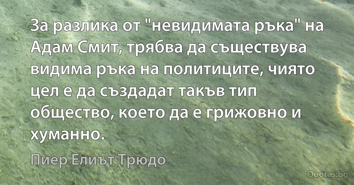 За разлика от "невидимата ръка" на Адам Смит, трябва да съществува видима ръка на политиците, чиято цел е да създадат такъв тип общество, което да е грижовно и хуманно. (Пиер Елиът Трюдо)