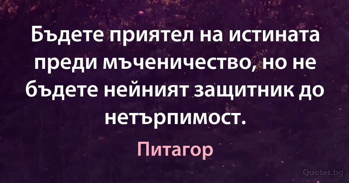 Бъдете приятел на истината преди мъченичество, но не бъдете нейният защитник до нетърпимост. (Питагор)