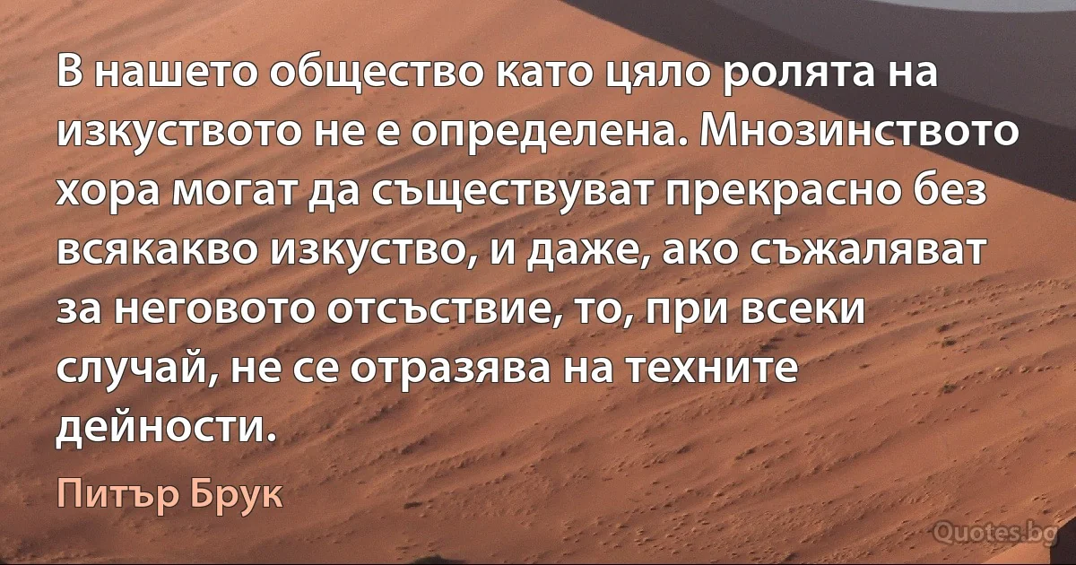 В нашето общество като цяло ролята на изкуството не е определена. Мнозинството хора могат да съществуват прекрасно без всякакво изкуство, и даже, ако съжаляват за неговото отсъствие, то, при всеки случай, не се отразява на техните дейности. (Питър Брук)