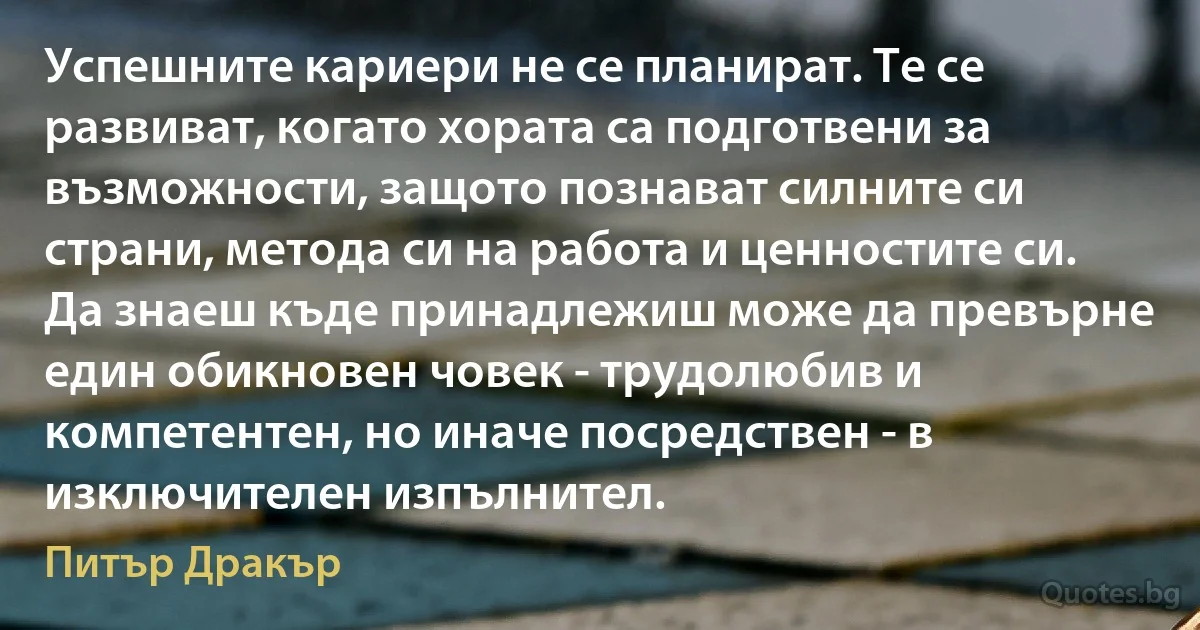 Успешните кариери не се планират. Те се развиват, когато хората са подготвени за възможности, защото познават силните си страни, метода си на работа и ценностите си. Да знаеш къде принадлежиш може да превърне един обикновен човек - трудолюбив и компетентен, но иначе посредствен - в изключителен изпълнител. (Питър Дракър)