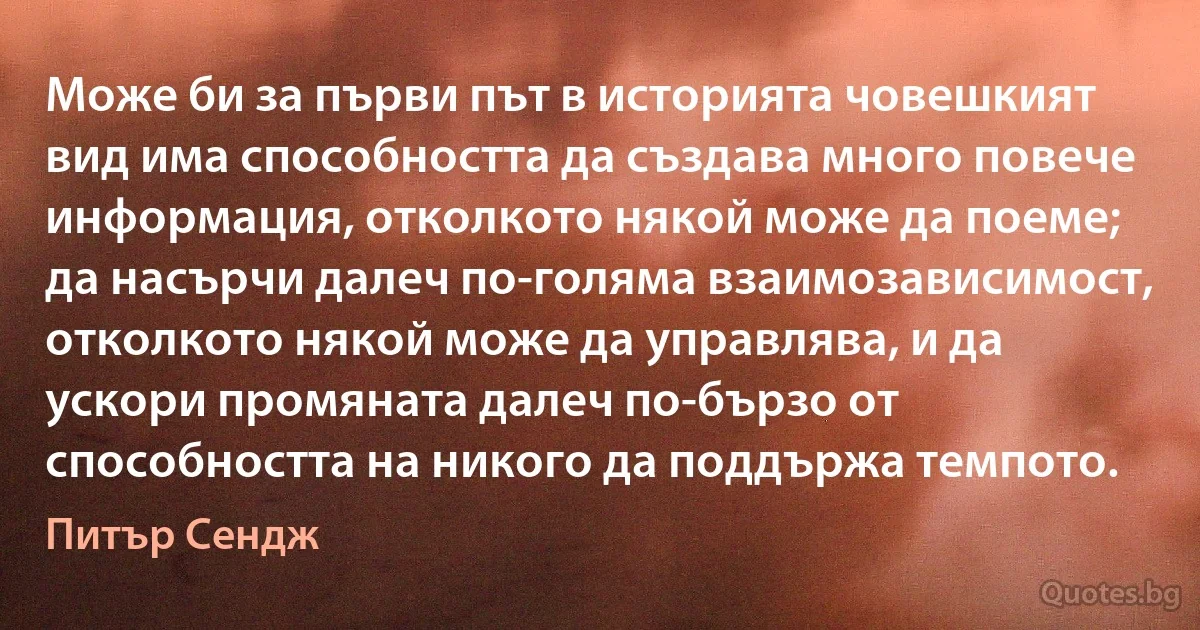 Може би за първи път в историята човешкият вид има способността да създава много повече информация, отколкото някой може да поеме; да насърчи далеч по-голяма взаимозависимост, отколкото някой може да управлява, и да ускори промяната далеч по-бързо от способността на никого да поддържа темпото. (Питър Сендж)