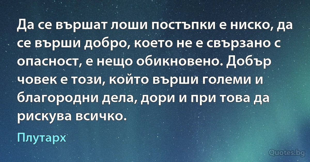 Да се вършат лоши постъпки е ниско, да се върши добро, което не е свързано с опасност, е нещо обикновено. Добър човек е този, който върши големи и благородни дела, дори и при това да рискува всичко. (Плутарх)