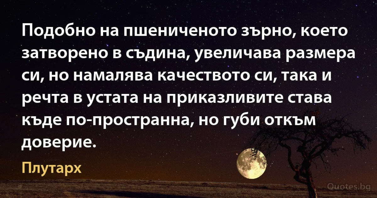 Подобно на пшениченото зърно, което затворено в съдина, увеличава размера си, но намалява качеството си, така и речта в устата на приказливите става къде по-пространна, но губи откъм доверие. (Плутарх)