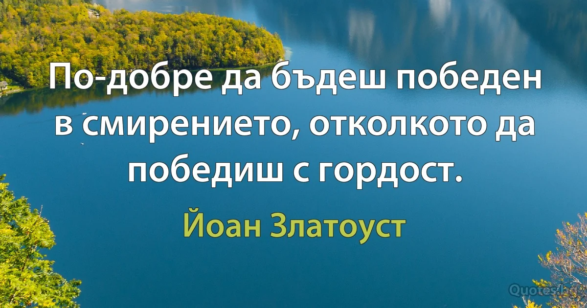 По-добре да бъдеш победен в смирението, отколкото да победиш с гордост. (Йоан Златоуст)