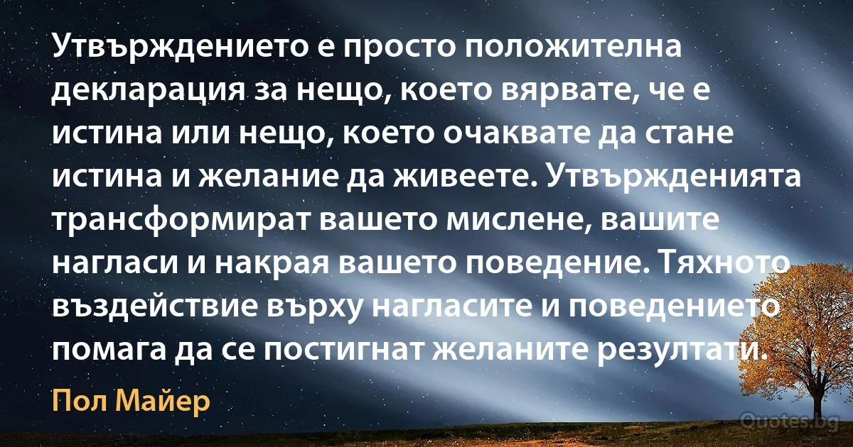 Утвърждението е просто положителна декларация за нещо, което вярвате, че е истина или нещо, което очаквате да стане истина и желание да живеете. Утвържденията трансформират вашето мислене, вашите нагласи и накрая вашето поведение. Тяхното въздействие върху нагласите и поведението помага да се постигнат желаните резултати. (Пол Майер)