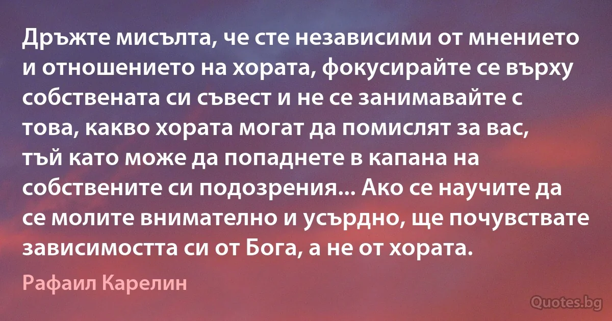 Дръжте мисълта, че сте независими от мнението и отношението на хората, фокусирайте се върху собствената си съвест и не се занимавайте с това, какво хората могат да помислят за вас, тъй като може да попаднете в капана на собствените си подозрения... Ако се научите да се молите внимателно и усърдно, ще почувствате зависимостта си от Бога, а не от хората. (Рафаил Карелин)