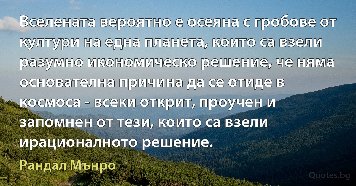 Вселената вероятно е осеяна с гробове от култури на една планета, които са взели разумно икономическо решение, че няма основателна причина да се отиде в космоса - всеки открит, проучен и запомнен от тези, които са взели ирационалното решение. (Рандал Мънро)