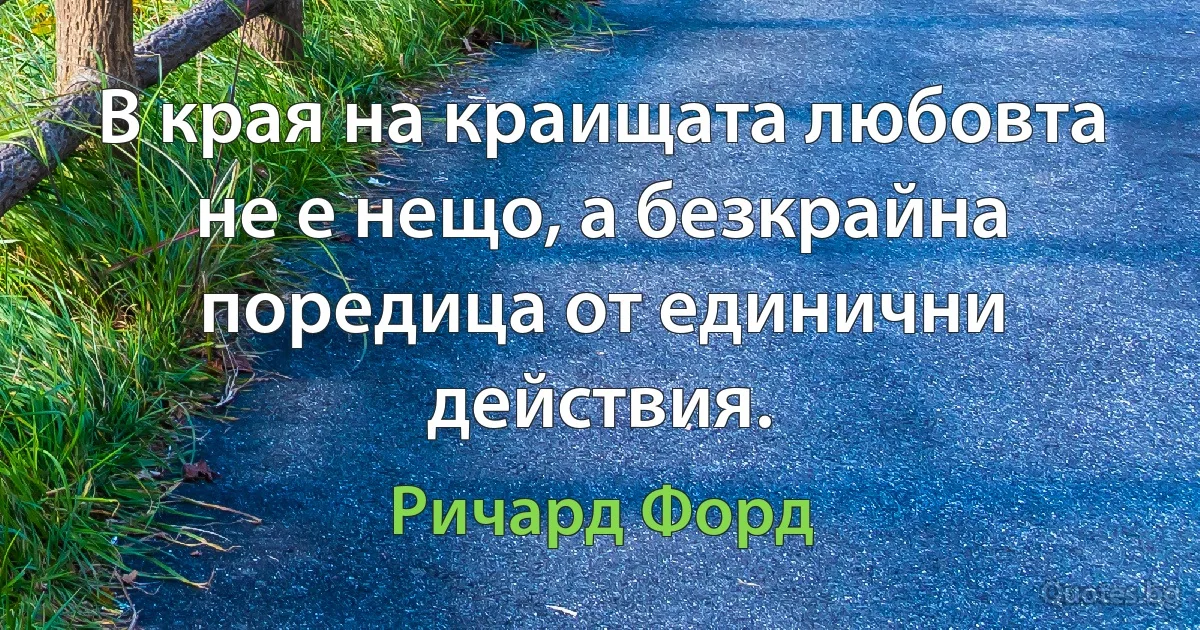 В края на краищата любовта не е нещо, а безкрайна поредица от единични действия. (Ричард Форд)