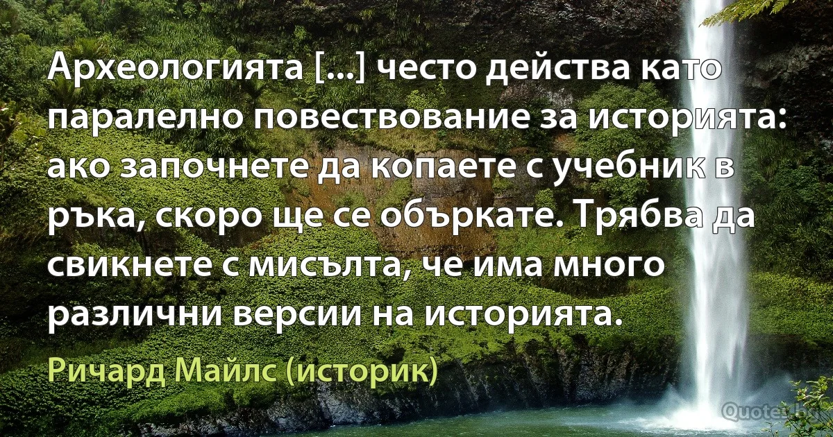 Археологията [...] често действа като паралелно повествование за историята: ако започнете да копаете с учебник в ръка, скоро ще се объркате. Трябва да свикнете с мисълта, че има много различни версии на историята. (Ричард Майлс (историк))