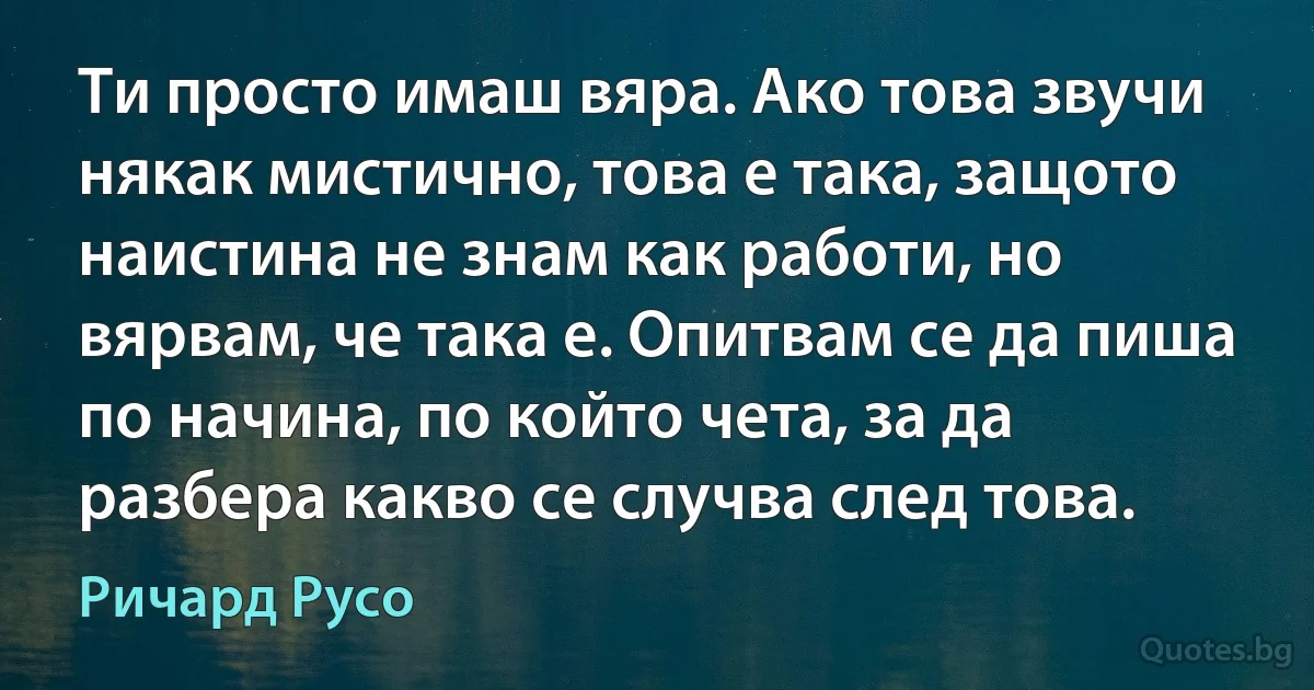 Ти просто имаш вяра. Ако това звучи някак мистично, това е така, защото наистина не знам как работи, но вярвам, че така е. Опитвам се да пиша по начина, по който чета, за да разбера какво се случва след това. (Ричард Русо)