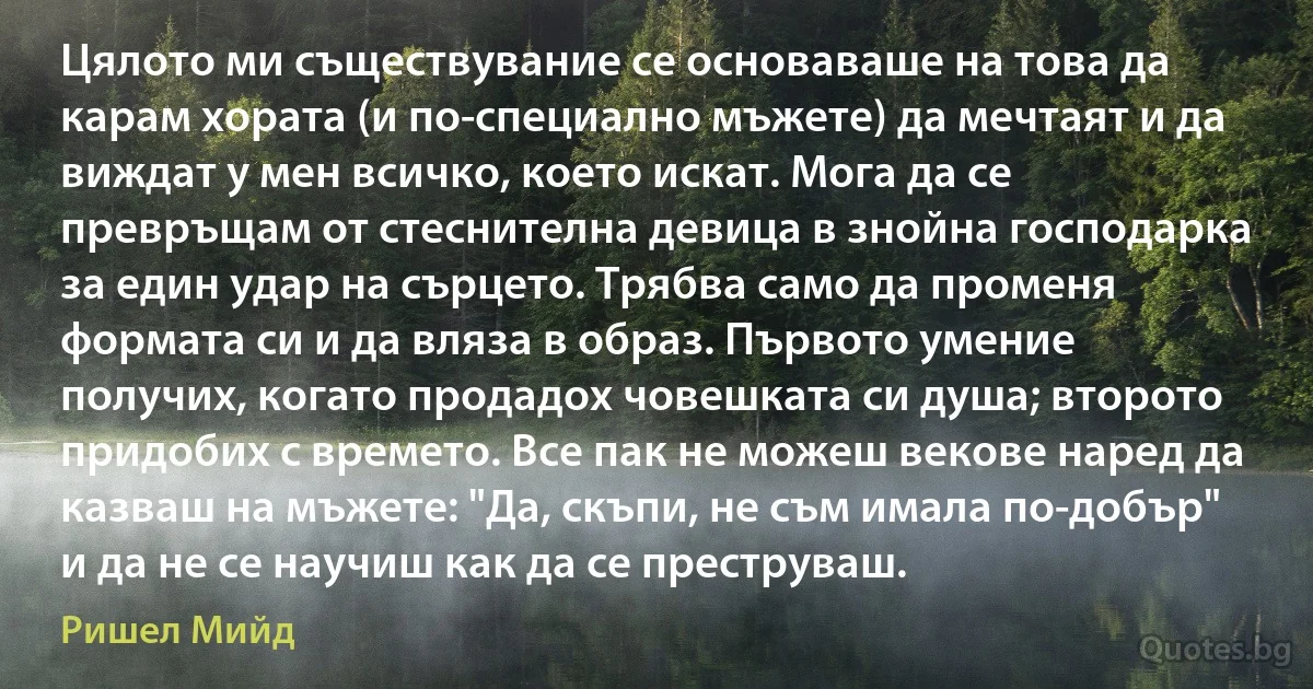 Цялото ми съществувание се основаваше на това да карам хората (и по-специално мъжете) да мечтаят и да виждат у мен всичко, което искат. Мога да се превръщам от стеснителна девица в знойна господарка за един удар на сърцето. Трябва само да променя формата си и да вляза в образ. Първото умение получих, когато продадох човешката си душа; второто придобих с времето. Все пак не можеш векове наред да казваш на мъжете: "Да, скъпи, не съм имала по-добър" и да не се научиш как да се преструваш. (Ришел Мийд)