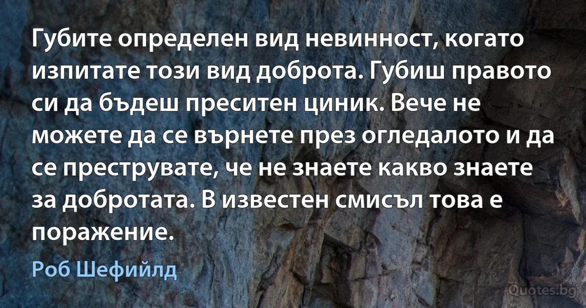 Губите определен вид невинност, когато изпитате този вид доброта. Губиш правото си да бъдеш преситен циник. Вече не можете да се върнете през огледалото и да се преструвате, че не знаете какво знаете за добротата. В известен смисъл това е поражение. (Роб Шефийлд)