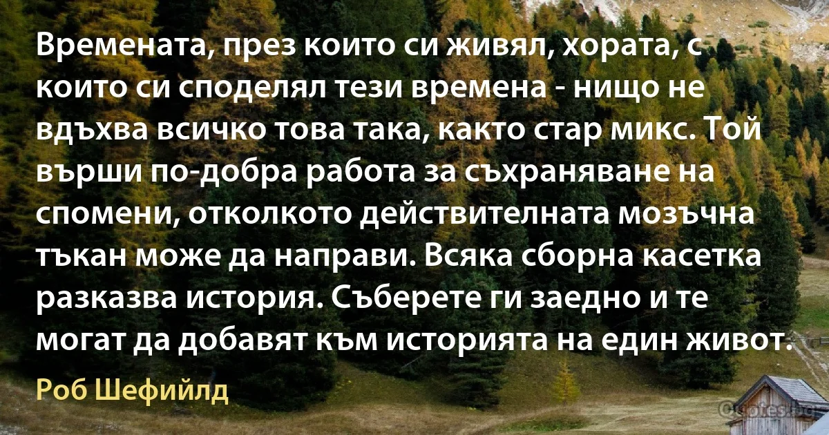 Времената, през които си живял, хората, с които си споделял тези времена - нищо не вдъхва всичко това така, както стар микс. Той върши по-добра работа за съхраняване на спомени, отколкото действителната мозъчна тъкан може да направи. Всяка сборна касетка разказва история. Съберете ги заедно и те могат да добавят към историята на един живот. (Роб Шефийлд)