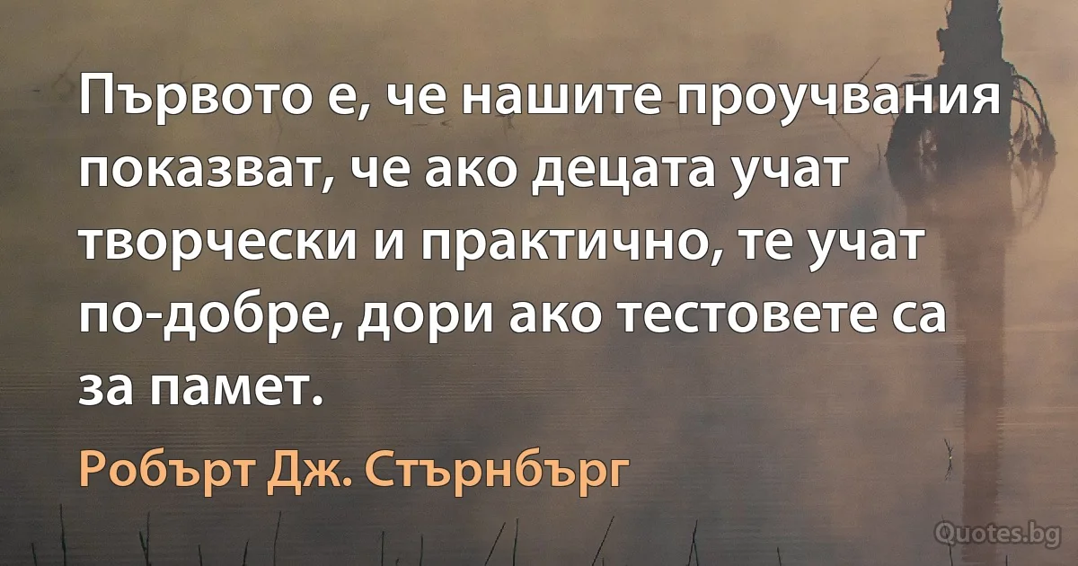 Първото е, че нашите проучвания показват, че ако децата учат творчески и практично, те учат по-добре, дори ако тестовете са за памет. (Робърт Дж. Стърнбърг)