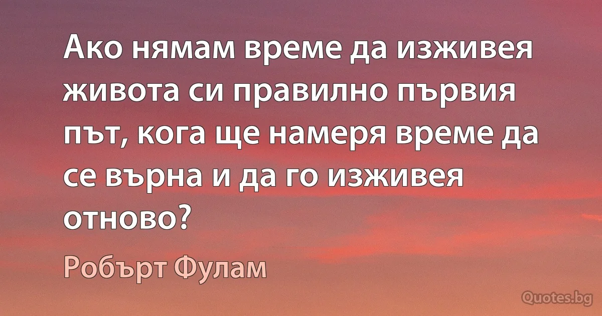 Ако нямам време да изживея живота си правилно първия път, кога ще намеря време да се върна и да го изживея отново? (Робърт Фулам)