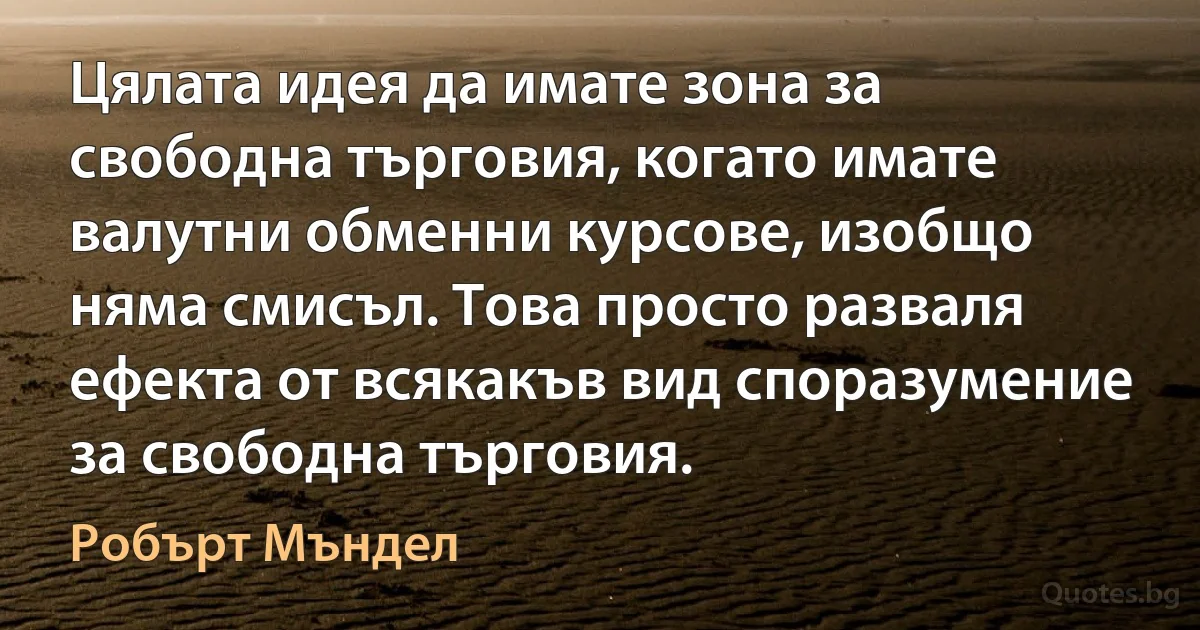 Цялата идея да имате зона за свободна търговия, когато имате валутни обменни курсове, изобщо няма смисъл. Това просто разваля ефекта от всякакъв вид споразумение за свободна търговия. (Робърт Мъндел)