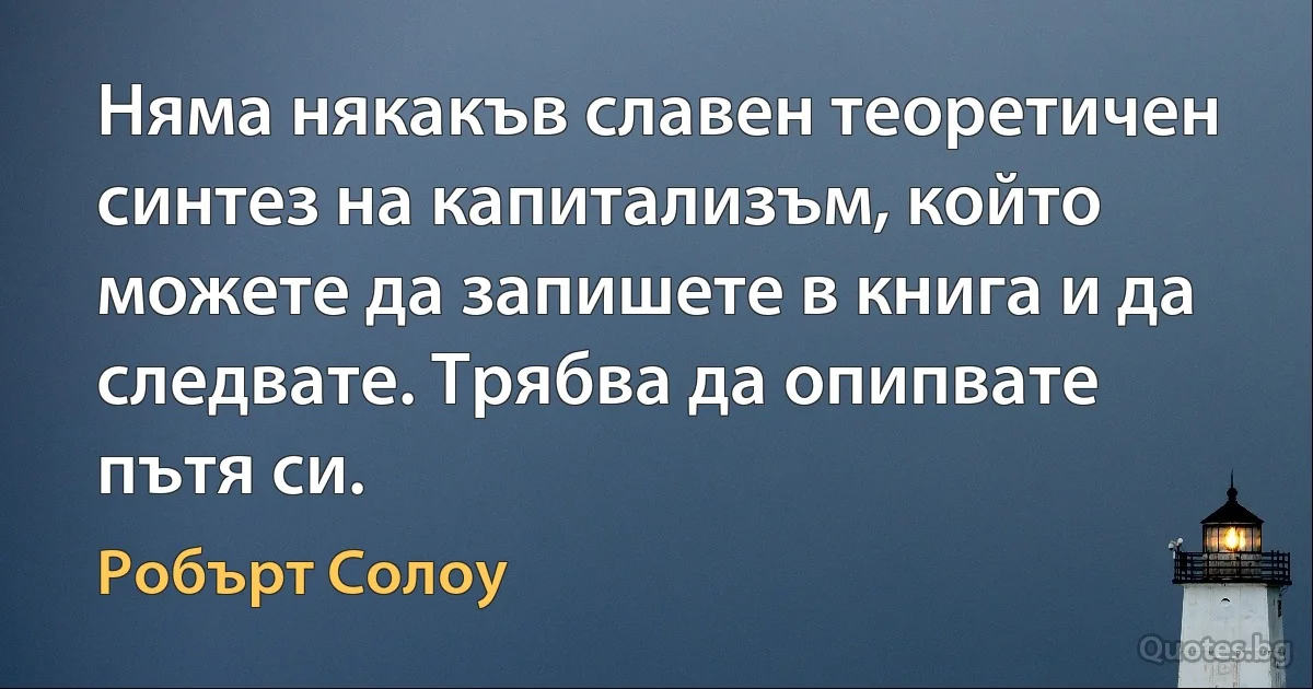 Няма някакъв славен теоретичен синтез на капитализъм, който можете да запишете в книга и да следвате. Трябва да опипвате пътя си. (Робърт Солоу)