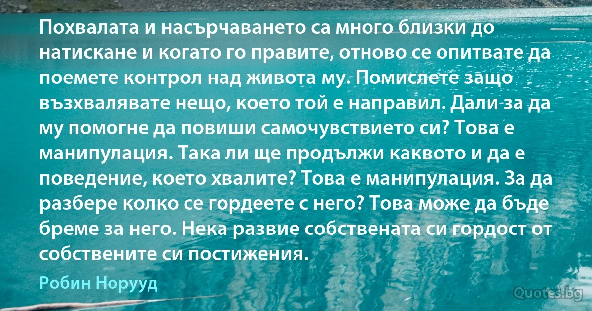 Похвалата и насърчаването са много близки до натискане и когато го правите, отново се опитвате да поемете контрол над живота му. Помислете защо възхвалявате нещо, което той е направил. Дали за да му помогне да повиши самочувствието си? Това е манипулация. Така ли ще продължи каквото и да е поведение, което хвалите? Това е манипулация. За да разбере колко се гордеете с него? Това може да бъде бреме за него. Нека развие собствената си гордост от собствените си постижения. (Робин Норууд)