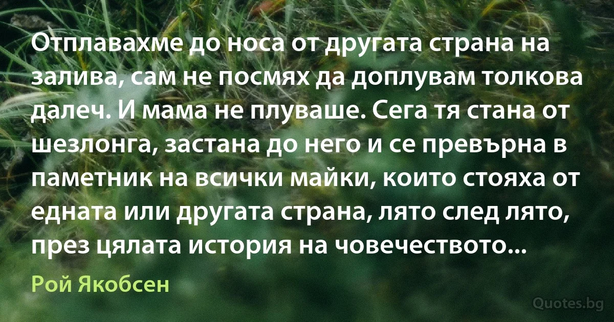 Отплавахме до носа от другата страна на залива, сам не посмях да доплувам толкова далеч. И мама не плуваше. Сега тя стана от шезлонга, застана до него и се превърна в паметник на всички майки, които стояха от едната или другата страна, лято след лято, през цялата история на човечеството... (Рой Якобсен)