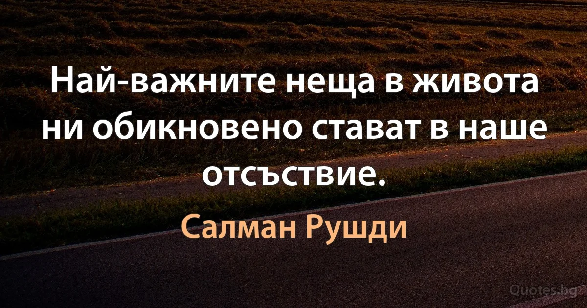 Най-важните неща в живота ни обикновено стават в наше отсъствие. (Салман Рушди)