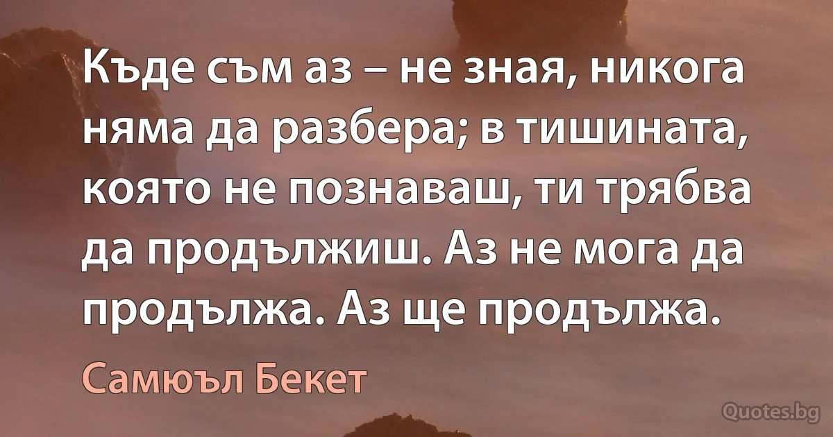 Къде съм аз – не зная, никога няма да разбера; в тишината, която не познаваш, ти трябва да продължиш. Аз не мога да продължа. Аз ще продължа. (Самюъл Бекет)