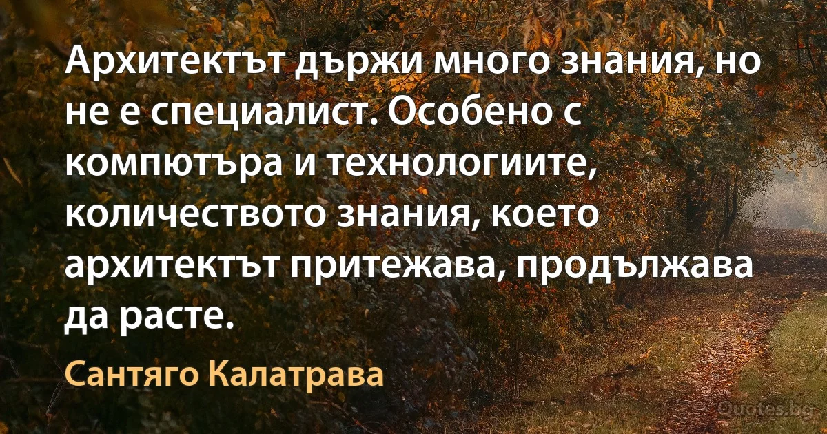 Архитектът държи много знания, но не е специалист. Особено с компютъра и технологиите, количеството знания, което архитектът притежава, продължава да расте. (Сантяго Калатрава)