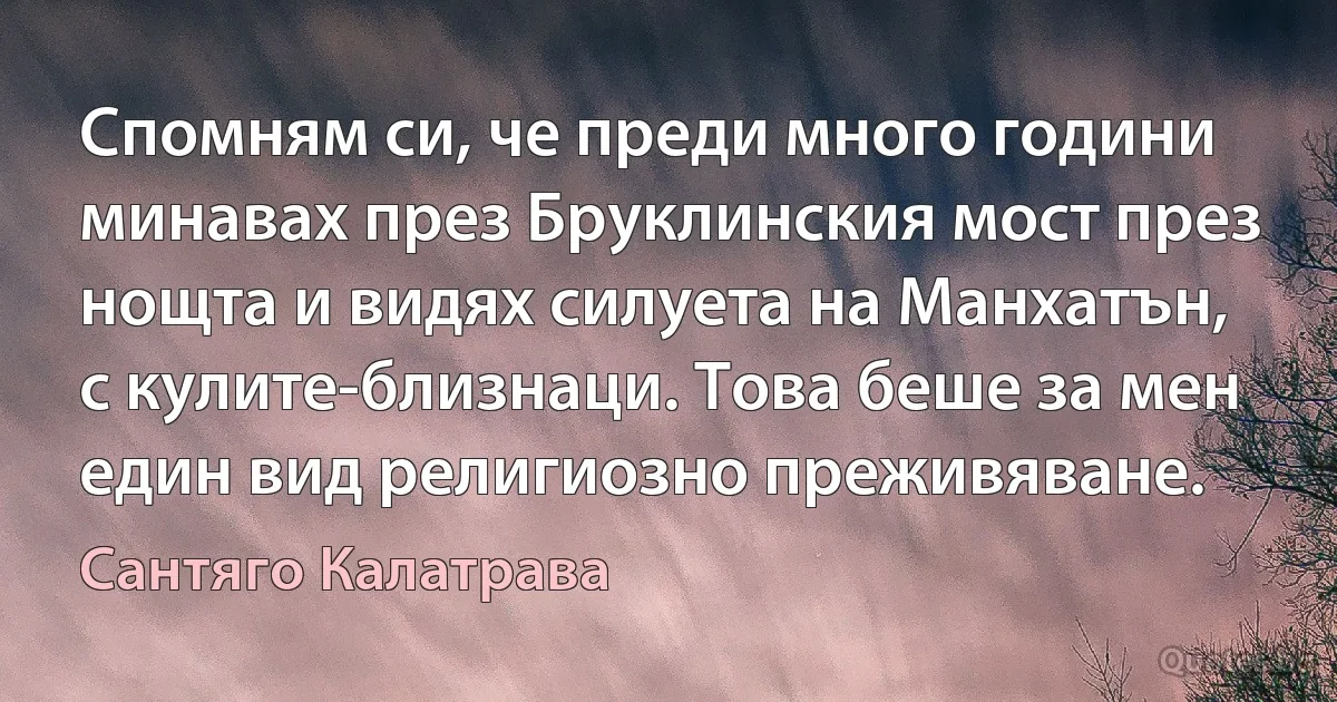 Спомням си, че преди много години минавах през Бруклинския мост през нощта и видях силуета на Манхатън, с кулите-близнаци. Това беше за мен един вид религиозно преживяване. (Сантяго Калатрава)