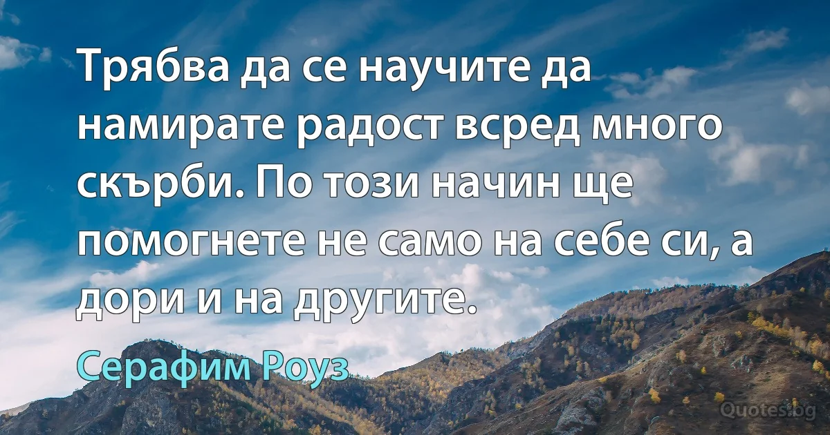 Трябва да се научите да намирате радост всред много скърби. По този начин ще помогнете не само на себе си, а дори и на другите. (Серафим Роуз)