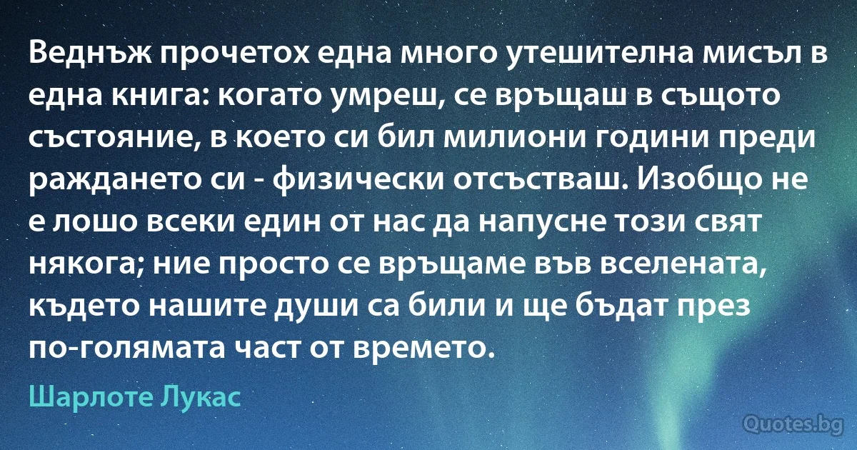 Веднъж прочетох една много утешителна мисъл в една книга: когато умреш, се връщаш в същото състояние, в което си бил милиони години преди раждането си - физически отсъстваш. Изобщо не е лошо всеки един от нас да напусне този свят някога; ние просто се връщаме във вселената, където нашите души са били и ще бъдат през по-голямата част от времето. (Шарлоте Лукас)