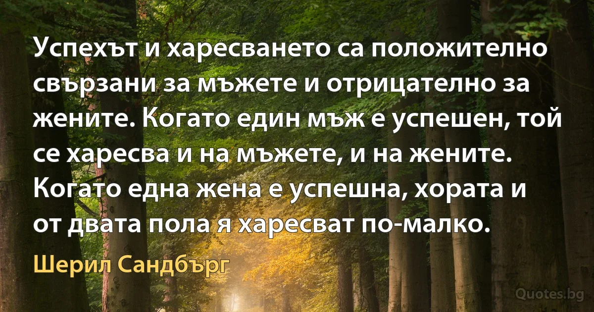 Успехът и харесването са положително свързани за мъжете и отрицателно за жените. Когато един мъж е успешен, той се харесва и на мъжете, и на жените. Когато една жена е успешна, хората и от двата пола я харесват по-малко. (Шерил Сандбърг)