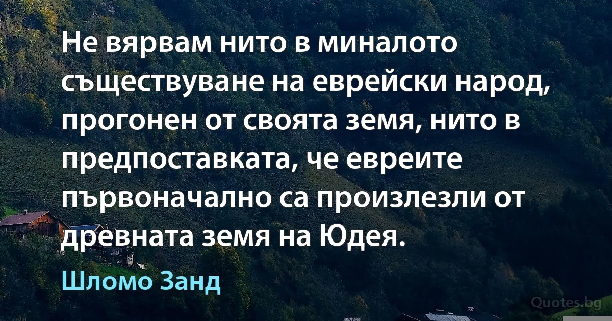 Не вярвам нито в миналото съществуване на еврейски народ, прогонен от своята земя, нито в предпоставката, че евреите първоначално са произлезли от древната земя на Юдея. (Шломо Занд)