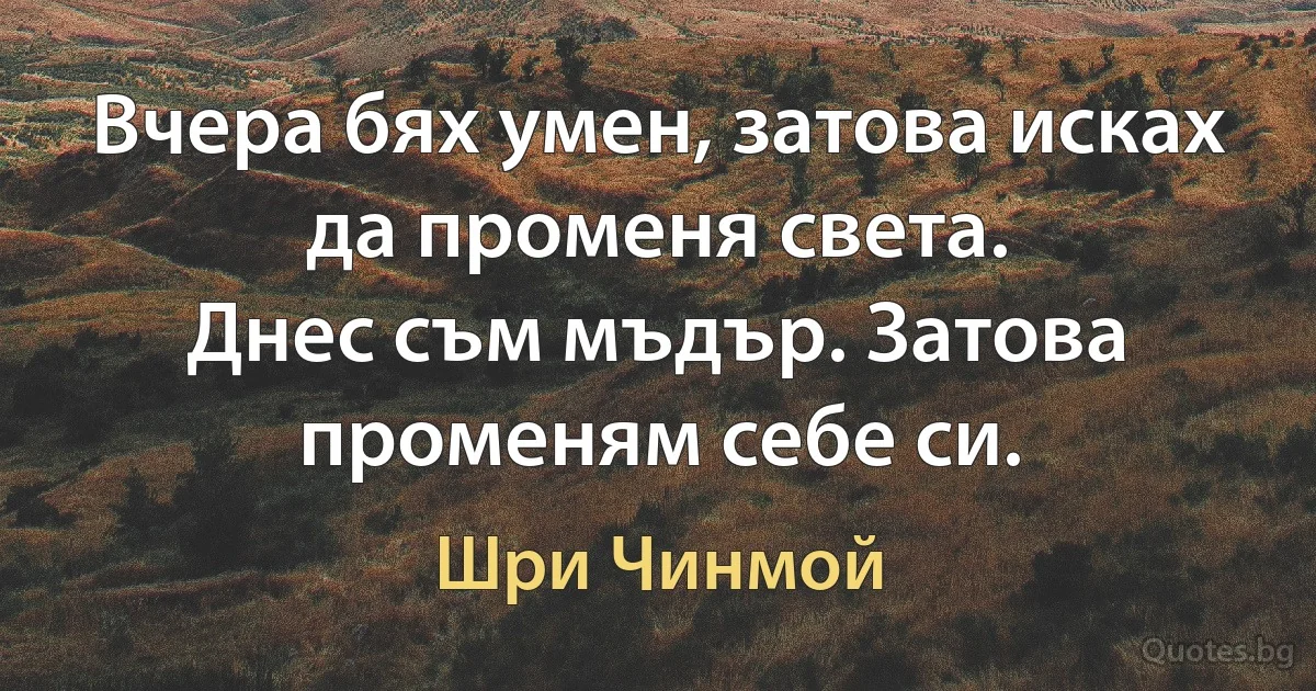 Вчера бях умен, затова исках да променя света.
Днес съм мъдър. Затова променям себе си. (Шри Чинмой)