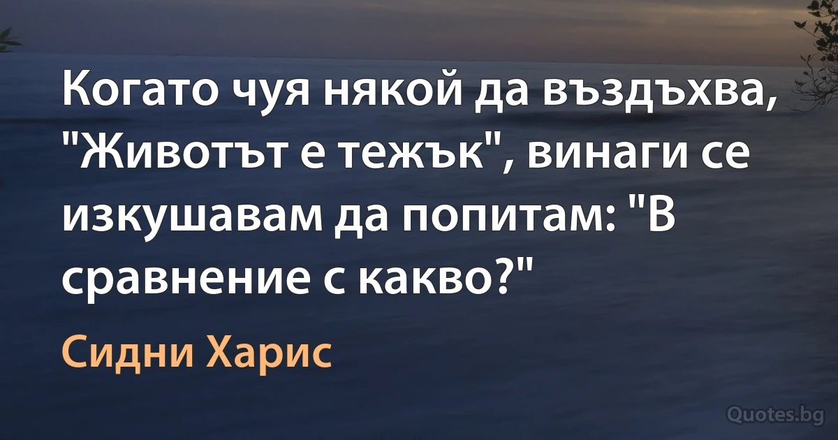 Когато чуя някой да въздъхва, "Животът е тежък", винаги се изкушавам да попитам: "В сравнение с какво?" (Сидни Харис)