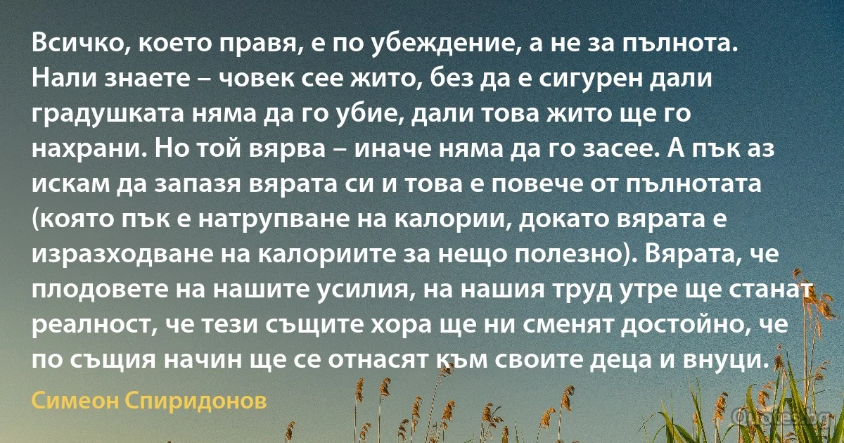 Всичко, което правя, е по убеждение, а не за пълнота. Нали знаете – човек сее жито, без да е сигурен дали градушката няма да го убие, дали това жито ще го нахрани. Но той вярва – иначе няма да го засее. А пък аз искам да запазя вярата си и това е повече от пълнотата (която пък е натрупване на калории, докато вярата е изразходване на калориите за нещо полезно). Вярата, че плодовете на нашите усилия, на нашия труд утре ще станат реалност, че тези същите хора ще ни сменят достойно, че по същия начин ще се отнасят към своите деца и внуци. (Симеон Спиридонов)