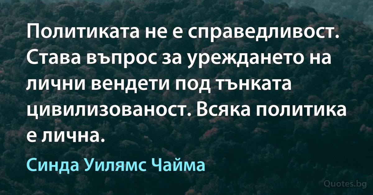 Политиката не е справедливост. Става въпрос за уреждането на лични вендети под тънката цивилизованост. Всяка политика е лична. (Синда Уилямс Чайма)