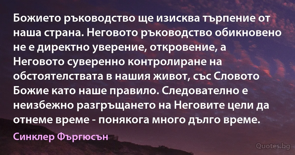 Божието ръководство ще изисква търпение от наша страна. Неговото ръководство обикновено не е директно уверение, откровение, а Неговото суверенно контролиране на обстоятелствата в нашия живот, със Словото Божие като наше правило. Следователно е неизбежно разгръщането на Неговите цели да отнеме време - понякога много дълго време. (Синклер Фъргюсън)