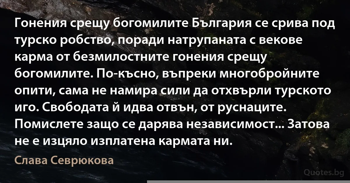 Гонения срещу богомилите България се срива под турско робство, поради натрупаната с векове карма от безмилостните гонения срещу богомилите. По-късно, въпреки многобройните опити, сама не намира сили да отхвърли турското иго. Свободата й идва отвън, от руснаците. Помислете защо се дарява независимост... Затова не е изцяло изплатена кармата ни. (Слава Севрюкова)