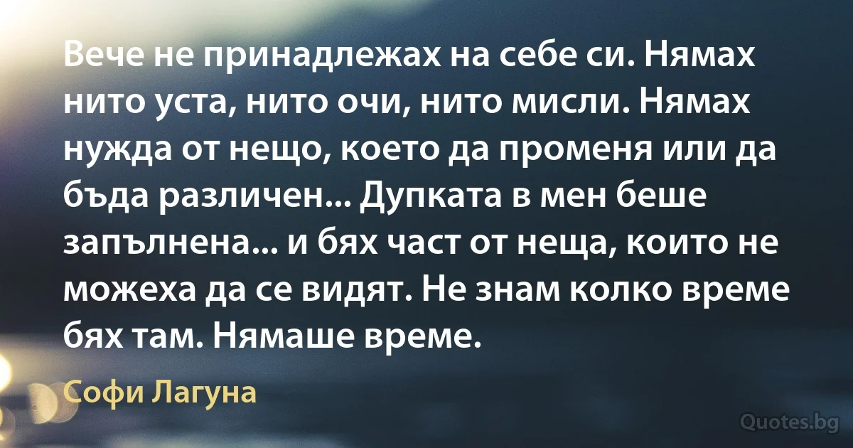 Вече не принадлежах на себе си. Нямах нито уста, нито очи, нито мисли. Нямах нужда от нещо, което да променя или да бъда различен... Дупката в мен беше запълнена... и бях част от неща, които не можеха да се видят. Не знам колко време бях там. Нямаше време. (Софи Лагуна)