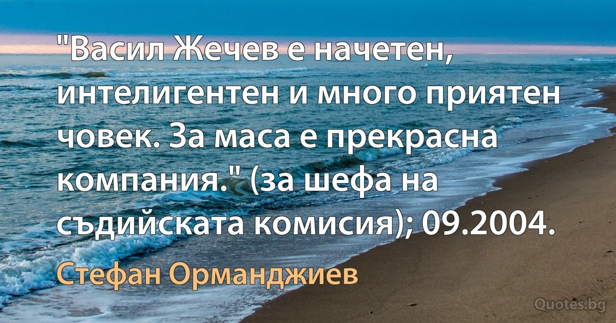 "Васил Жечев е начетен, интелигентен и много приятен човек. За маса е прекрасна компания." (за шефа на съдийската комисия); 09.2004. (Стефан Орманджиев)