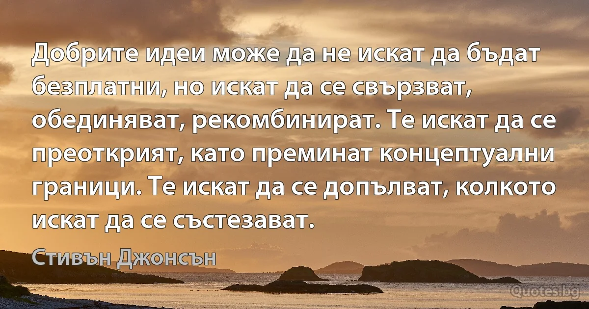 Добрите идеи може да не искат да бъдат безплатни, но искат да се свързват, обединяват, рекомбинират. Те искат да се преоткрият, като преминат концептуални граници. Те искат да се допълват, колкото искат да се състезават. (Стивън Джонсън)