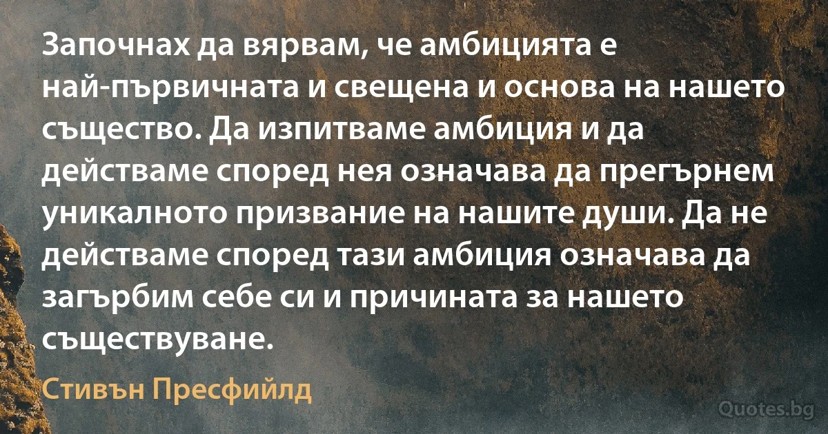 Започнах да вярвам, че амбицията е най-първичната и свещена и основа на нашето същество. Да изпитваме амбиция и да действаме според нея означава да прегърнем уникалното призвание на нашите души. Да не действаме според тази амбиция означава да загърбим себе си и причината за нашето съществуване. (Стивън Пресфийлд)