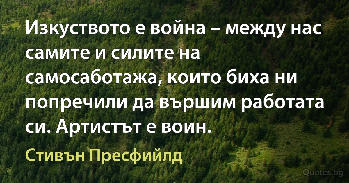 Изкуството е война – между нас самите и силите на самосаботажа, които биха ни попречили да вършим работата си. Артистът е воин. (Стивън Пресфийлд)