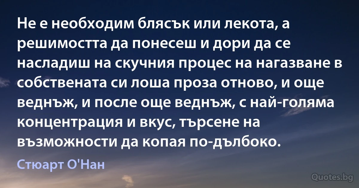 Не е необходим блясък или лекота, а решимостта да понесеш и дори да се насладиш на скучния процес на нагазване в собствената си лоша проза отново, и още веднъж, и после още веднъж, с най-голяма концентрация и вкус, търсене на възможности да копая по-дълбоко. (Стюарт О'Нан)