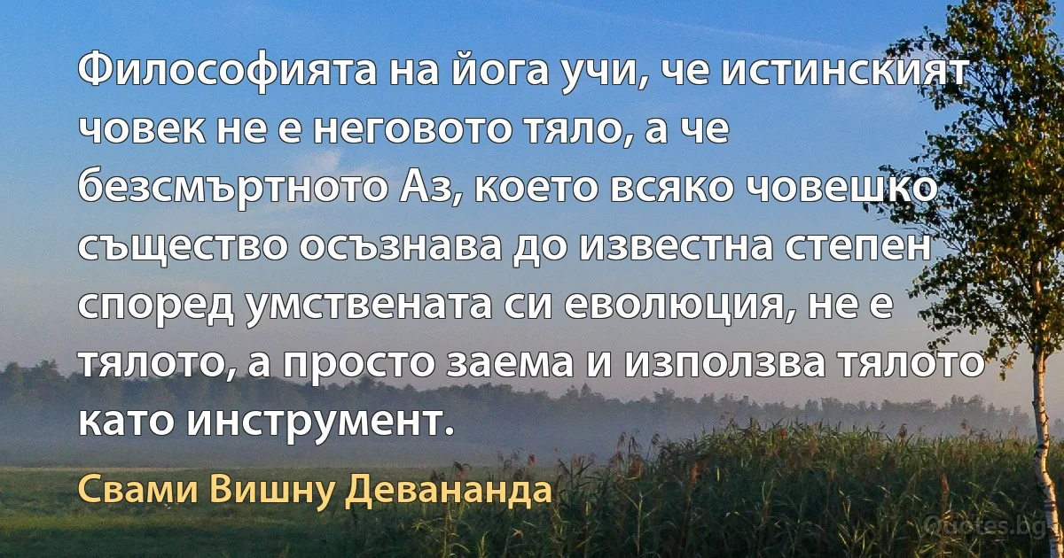 Философията на йога учи, че истинският човек не е неговото тяло, а че безсмъртното Аз, което всяко човешко същество осъзнава до известна степен според умствената си еволюция, не е тялото, а просто заема и използва тялото като инструмент. (Свами Вишну Девананда)