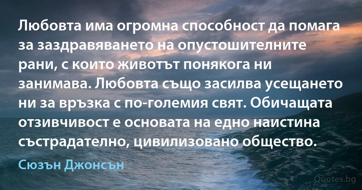 Любовта има огромна способност да помага за заздравяването на опустошителните рани, с които животът понякога ни занимава. Любовта също засилва усещането ни за връзка с по-големия свят. Обичащата отзивчивост е основата на едно наистина състрадателно, цивилизовано общество. (Сюзън Джонсън)